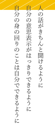 人の話がきちんと聞けるように。自分の意思表示がはっきりできるように。自分の身の回りのことは自分でできるように。